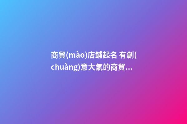 商貿(mào)店鋪起名 有創(chuàng)意大氣的商貿(mào)店名-第1張-店鋪起名-玄機派